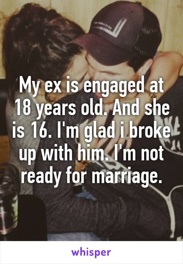 My ex is engaged at 18 years old. And she is 16. I'm glad i broke up with him. I'm not ready for marriage.