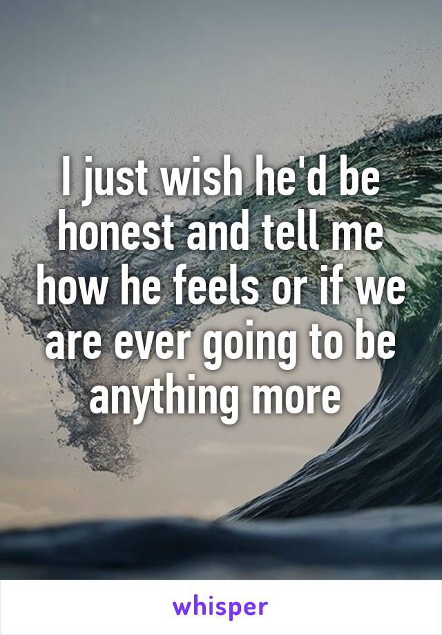 I just wish he'd be honest and tell me how he feels or if we are ever going to be anything more 
