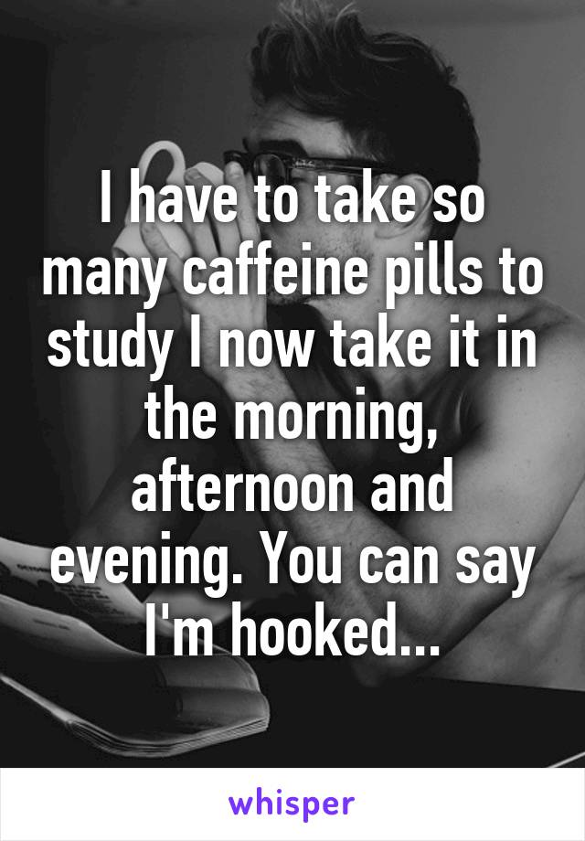 I have to take so many caffeine pills to study I now take it in the morning, afternoon and evening. You can say I'm hooked...