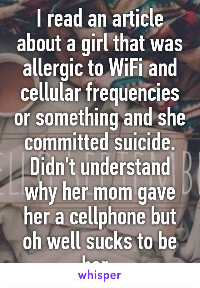 I read an article about a girl that was allergic to WiFi and cellular frequencies or something and she committed suicide. Didn't understand why her mom gave her a cellphone but oh well sucks to be her. 
