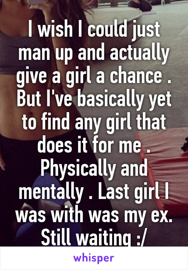 I wish I could just man up and actually give a girl a chance . But I've basically yet to find any girl that does it for me . Physically and mentally . Last girl I was with was my ex. Still waiting :/