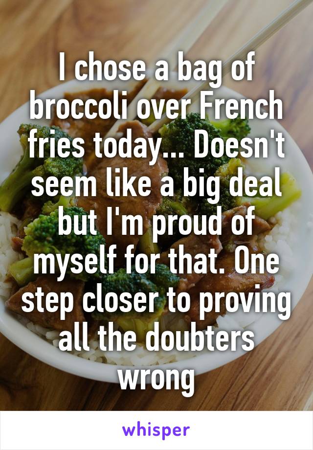 I chose a bag of broccoli over French fries today... Doesn't seem like a big deal but I'm proud of myself for that. One step closer to proving all the doubters wrong