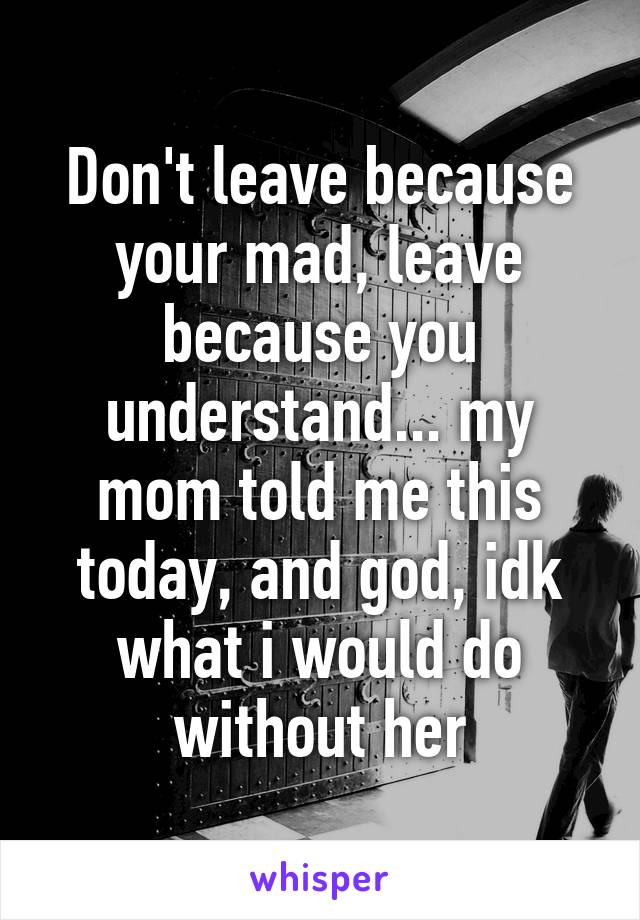 Don't leave because your mad, leave because you understand... my mom told me this today, and god, idk what i would do without her