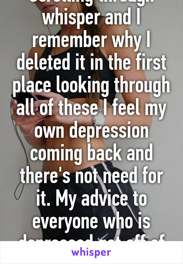 Scrolling through whisper and I remember why I deleted it in the first place looking through all of these I feel my own depression coming back and there's not need for it. My advice to everyone who is depressed get off of here.