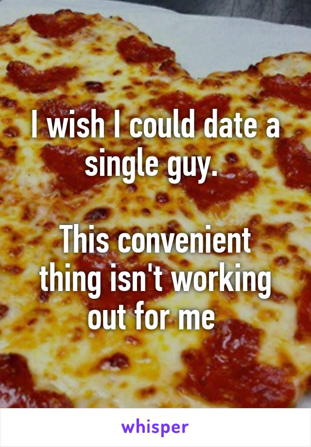 I wish I could date a single guy. 

This convenient thing isn't working out for me 
