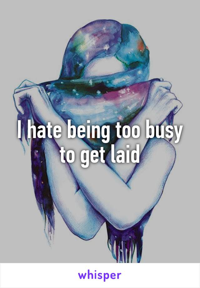 I hate being too busy to get laid