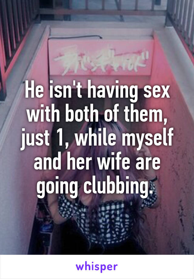 He isn't having sex with both of them, just 1, while myself and her wife are going clubbing. 