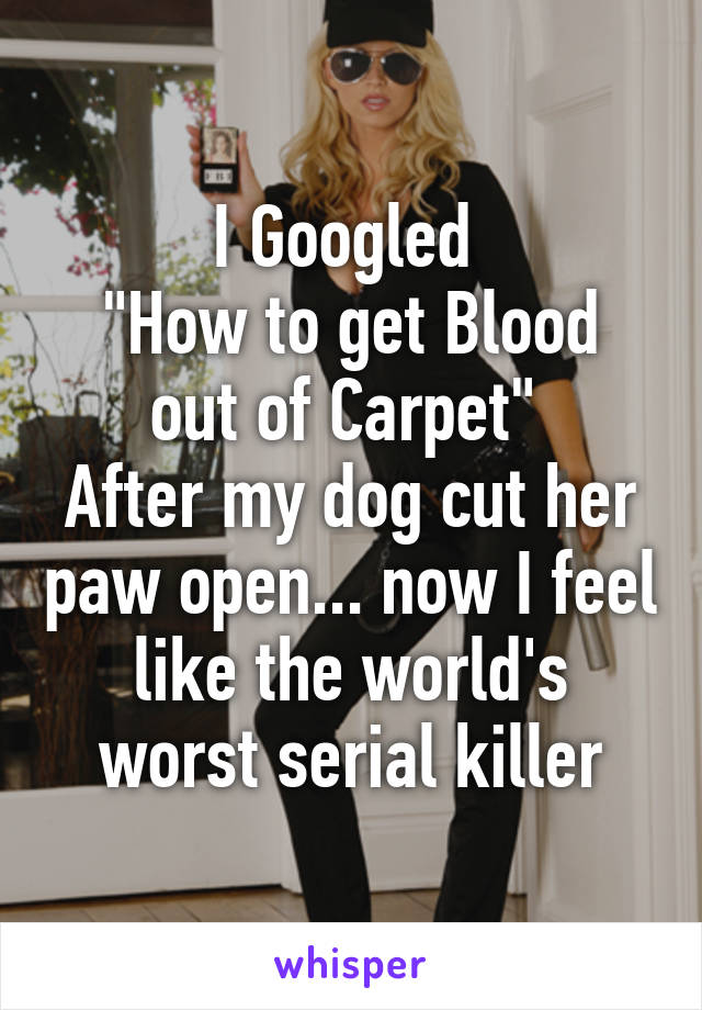 I Googled 
"How to get Blood out of Carpet" 
After my dog cut her paw open... now I feel like the world's worst serial killer