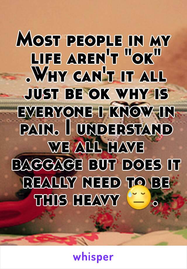 Most people in my life aren't "ok" .Why can't it all just be ok why is everyone i know in pain. I understand we all have baggage but does it really need to be this heavy 😓. 