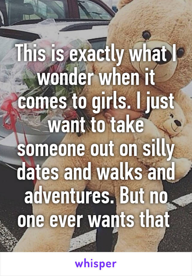 This is exactly what I wonder when it comes to girls. I just want to take someone out on silly dates and walks and adventures. But no one ever wants that 