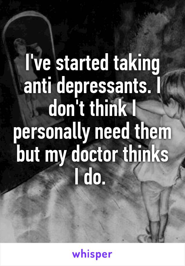 I've started taking anti depressants. I don't think I personally need them but my doctor thinks I do. 
