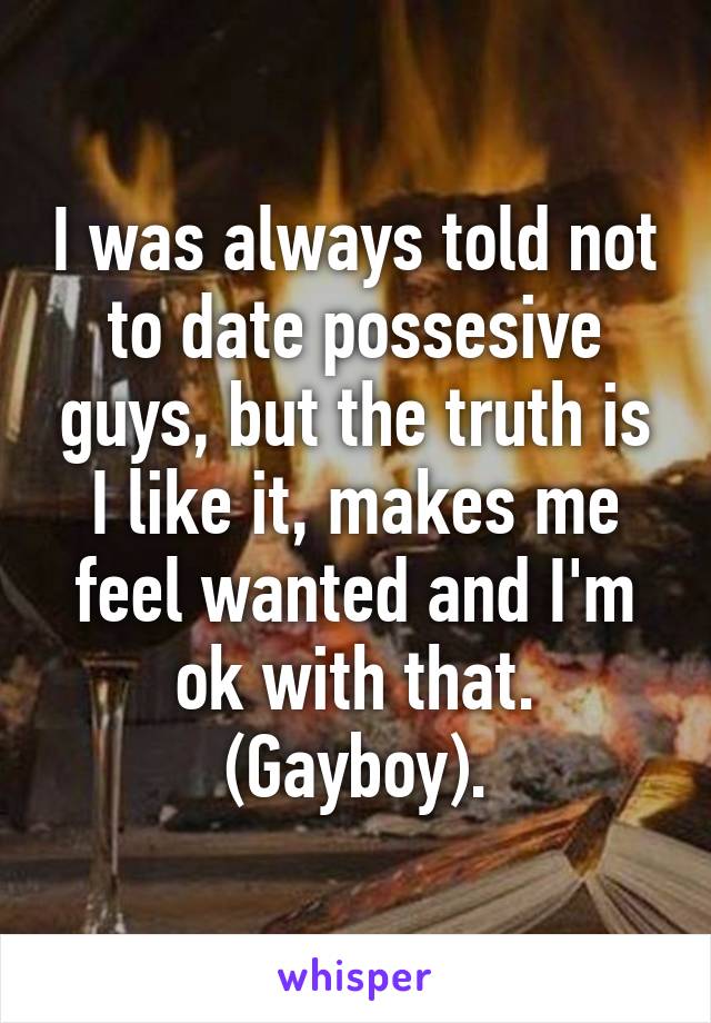 I was always told not to date possesive guys, but the truth is I like it, makes me feel wanted and I'm ok with that. (Gayboy).