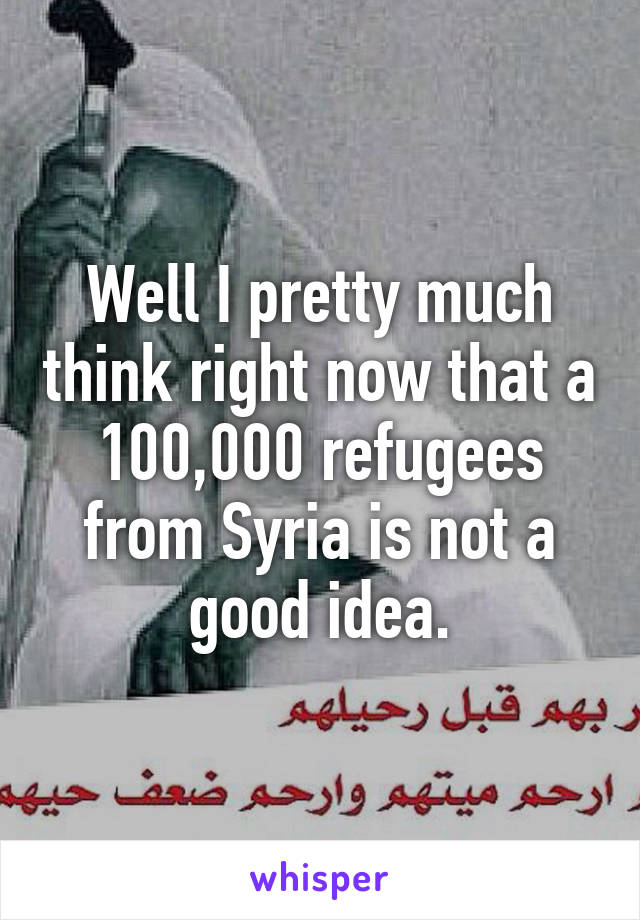 Well I pretty much think right now that a 100,000 refugees from Syria is not a good idea.