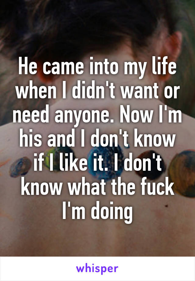 He came into my life when I didn't want or need anyone. Now I'm his and I don't know if I like it. I don't know what the fuck I'm doing