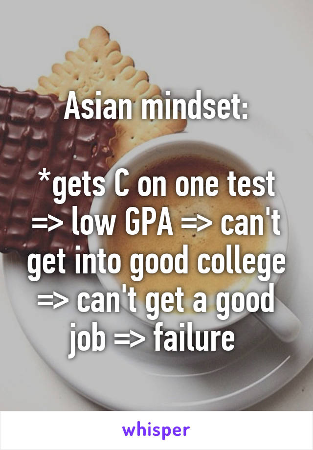 Asian mindset:

*gets C on one test => low GPA => can't get into good college => can't get a good job => failure 