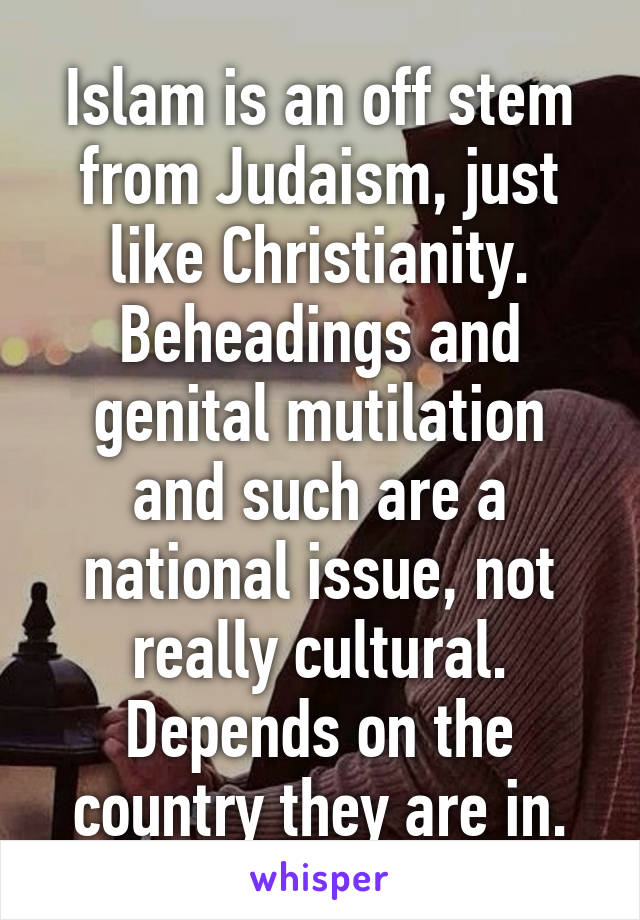 Islam is an off stem from Judaism, just like Christianity. Beheadings and genital mutilation and such are a national issue, not really cultural. Depends on the country they are in.