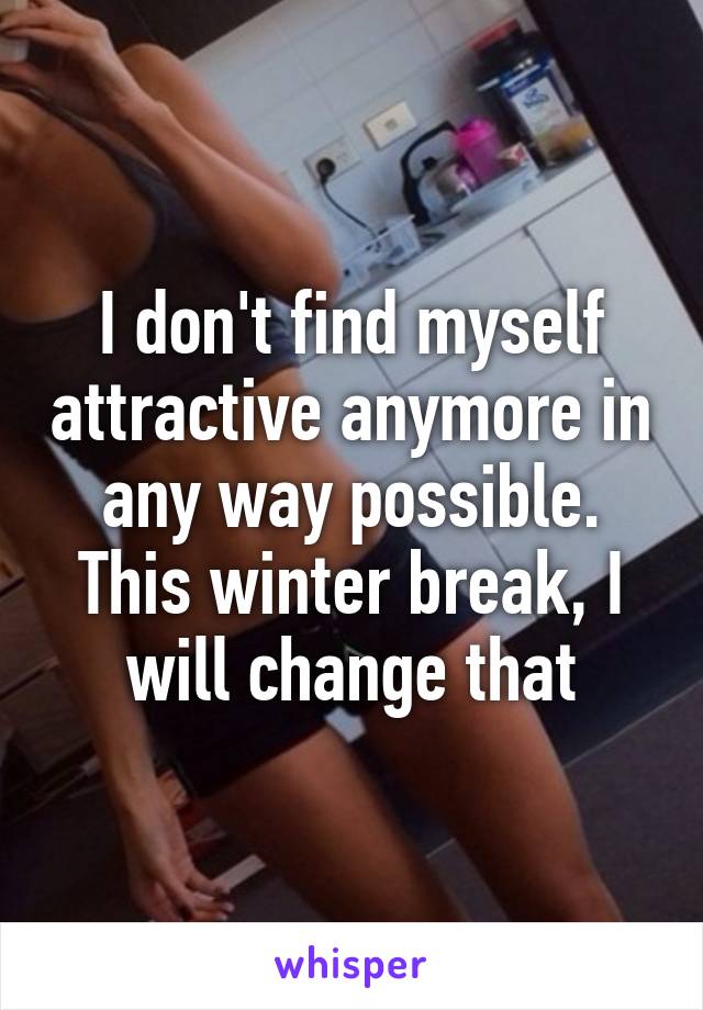 I don't find myself attractive anymore in any way possible. This winter break, I will change that