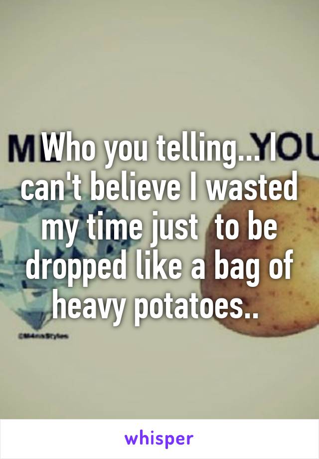 Who you telling... I can't believe I wasted my time just  to be dropped like a bag of heavy potatoes.. 