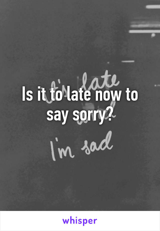 Is it to late now to say sorry?
