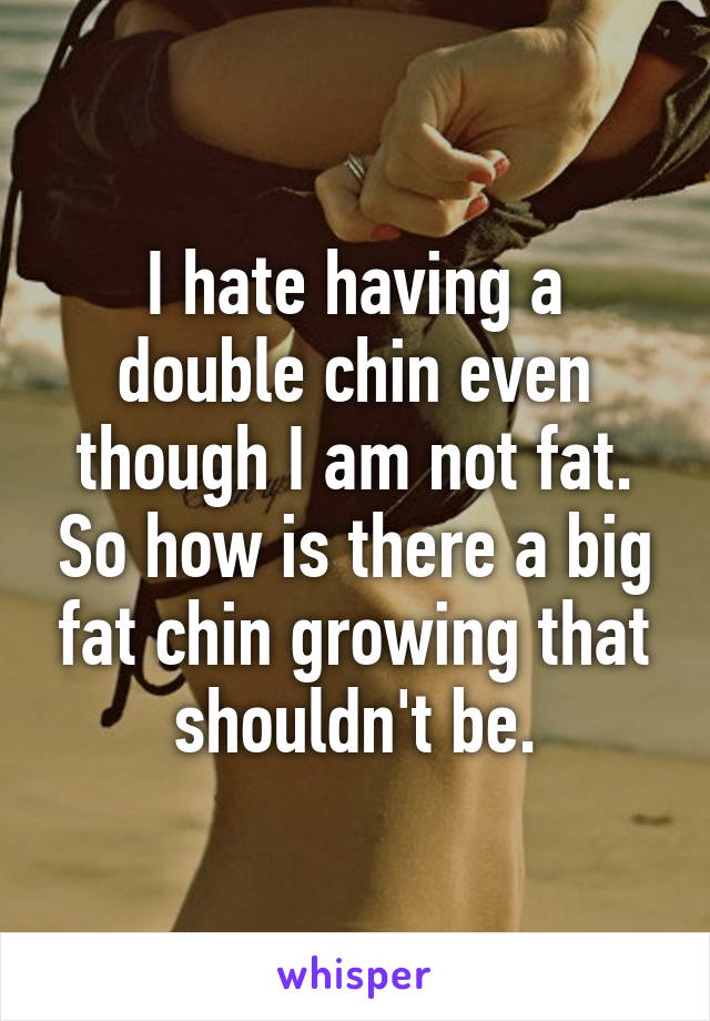 I hate having a double chin even though I am not fat. So how is there a big fat chin growing that shouldn't be.