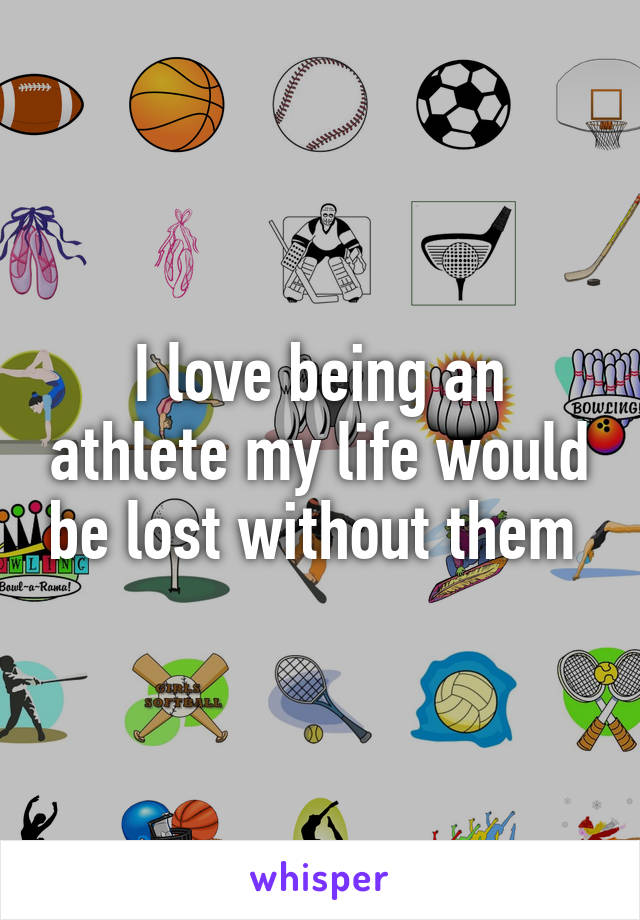 I love being an athlete my life would be lost without them 