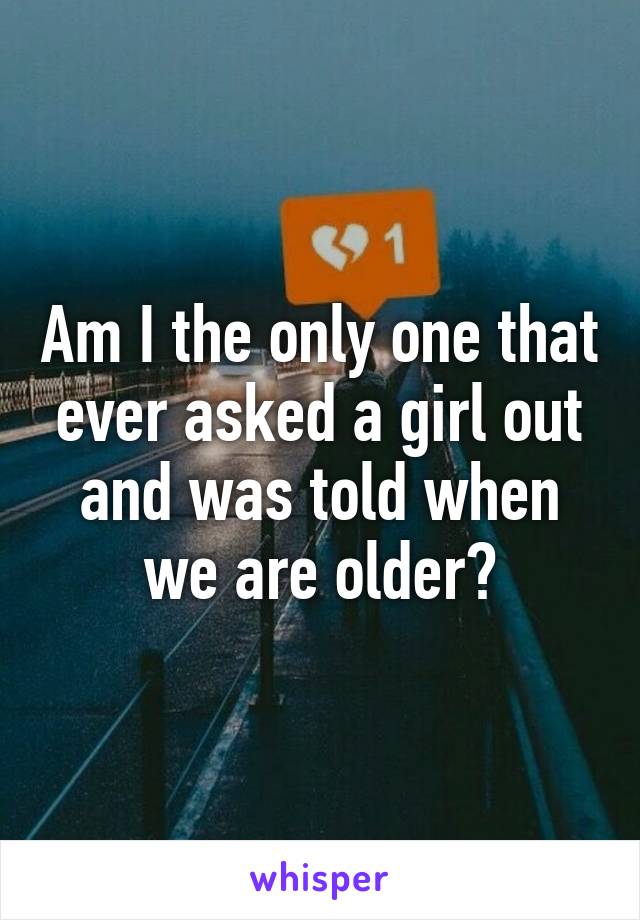 Am I the only one that ever asked a girl out and was told when we are older?