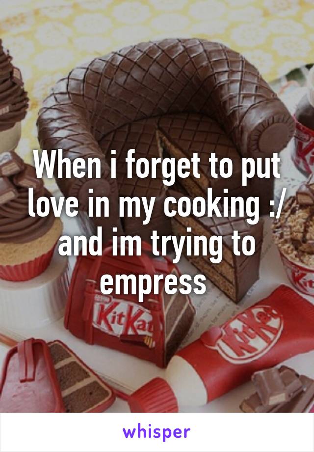 When i forget to put love in my cooking :/ and im trying to empress 