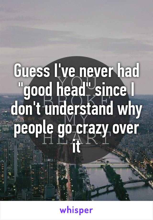 Guess I've never had "good head" since I don't understand why people go crazy over it