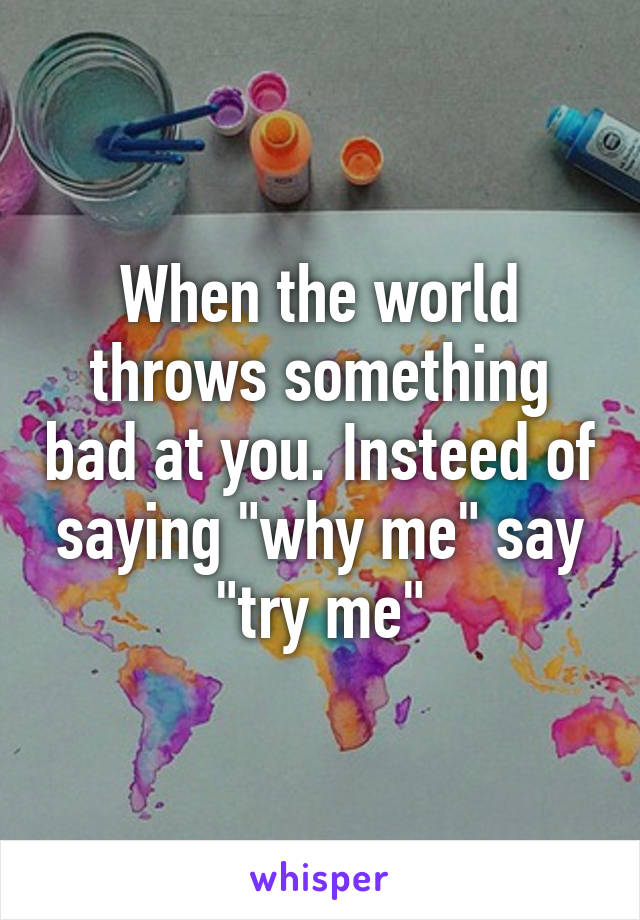 When the world throws something bad at you. Insteed of saying "why me" say "try me"