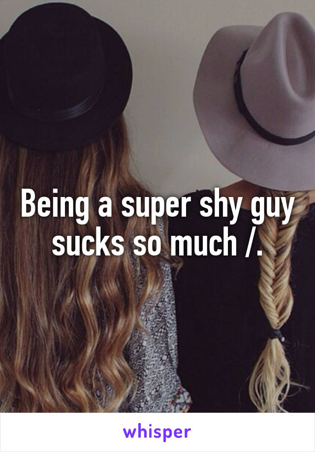 Being a super shy guy sucks so much /.\