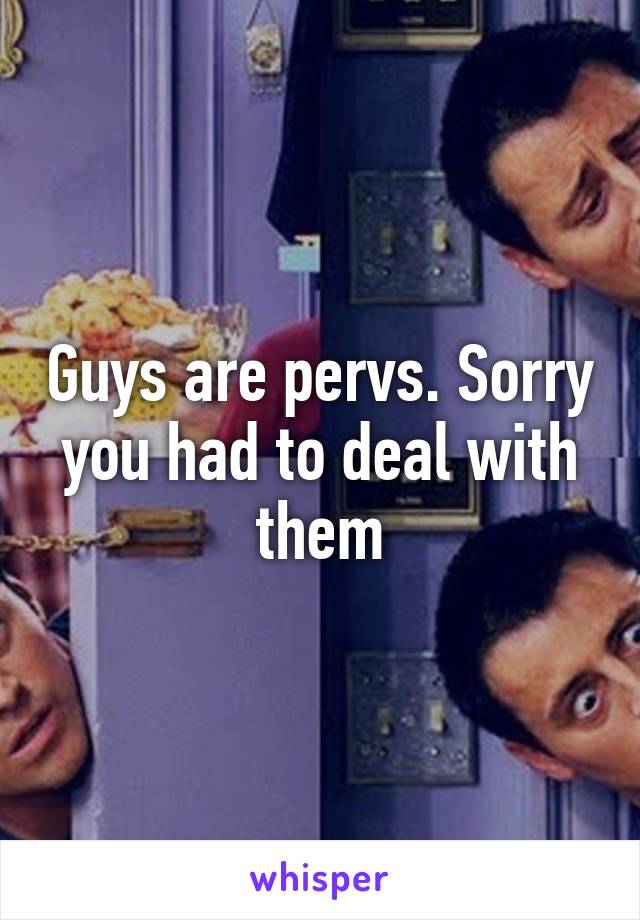 Guys are pervs. Sorry you had to deal with them