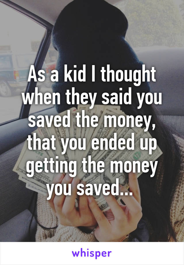 As a kid I thought when they said you saved the money, that you ended up getting the money you saved... 