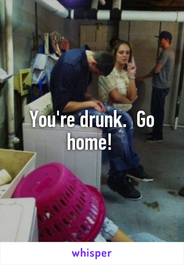 You're drunk.  Go home! 