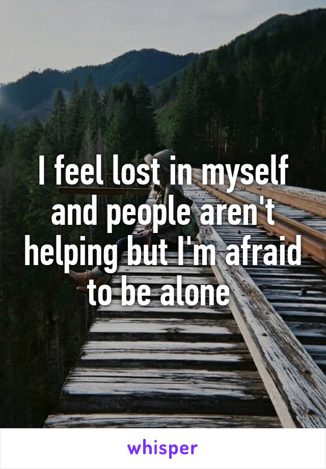 I feel lost in myself and people aren't helping but I'm afraid to be alone 
