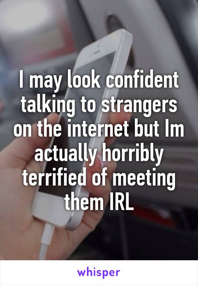 I may look confident talking to strangers on the internet but Im actually horribly terrified of meeting them IRL