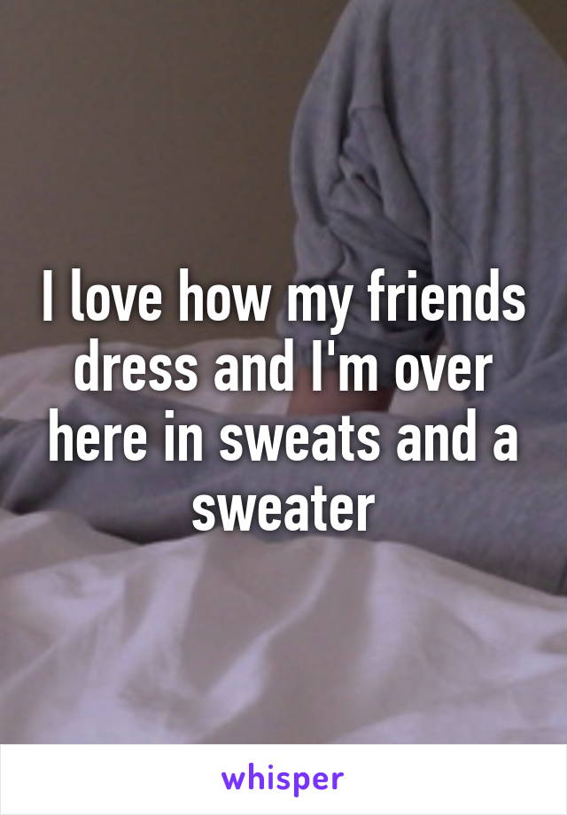 I love how my friends dress and I'm over here in sweats and a sweater