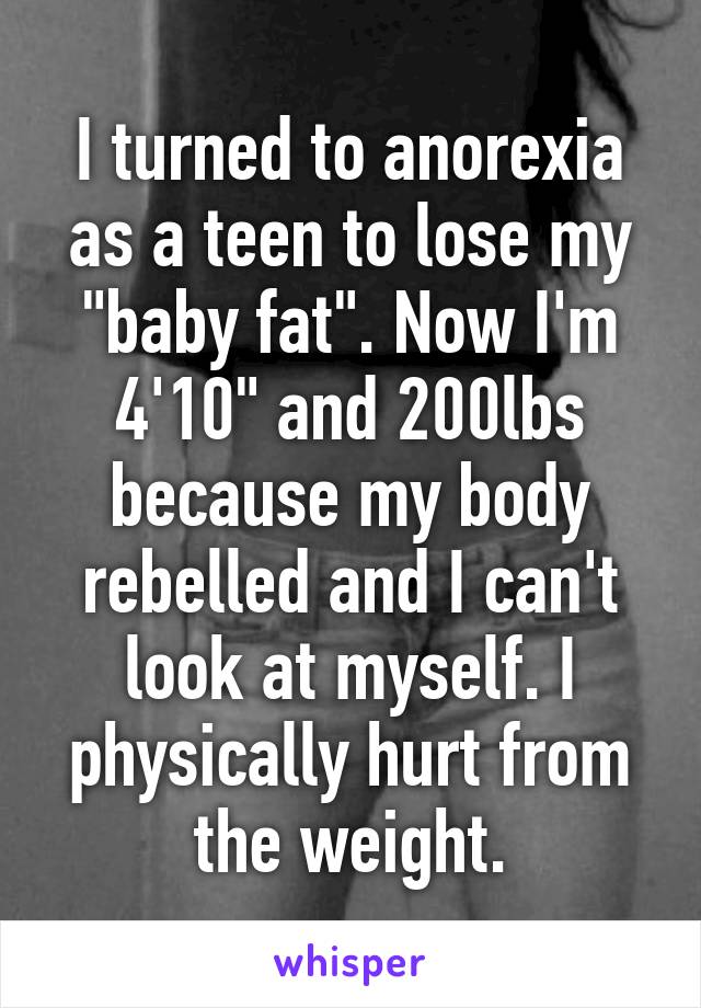 I turned to anorexia as a teen to lose my "baby fat". Now I'm 4'10" and 200lbs because my body rebelled and I can't look at myself. I physically hurt from the weight.