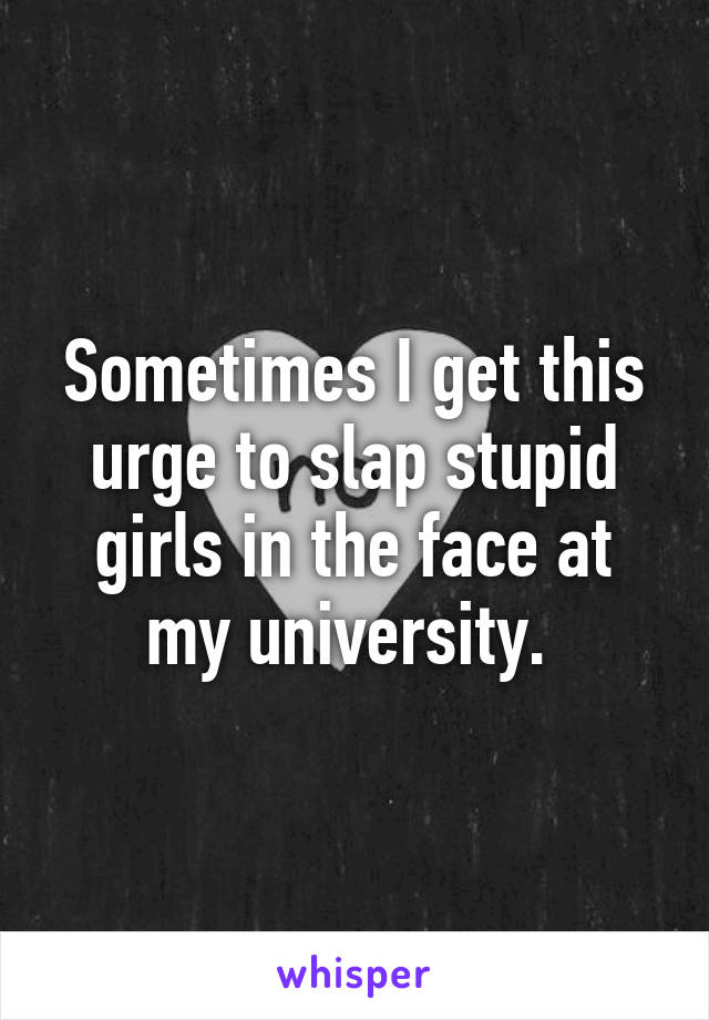 Sometimes I get this urge to slap stupid girls in the face at my university. 