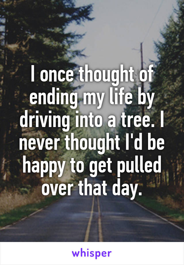 I once thought of ending my life by driving into a tree. I never thought I'd be happy to get pulled over that day.