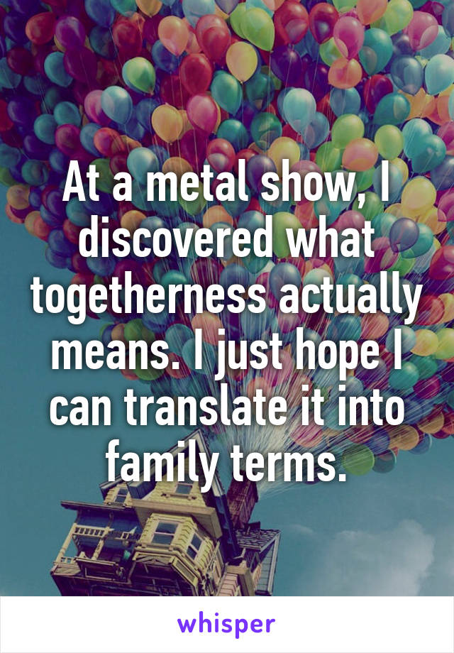 At a metal show, I discovered what togetherness actually means. I just hope I can translate it into family terms.