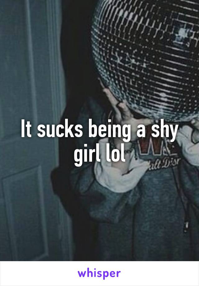 It sucks being a shy girl lol