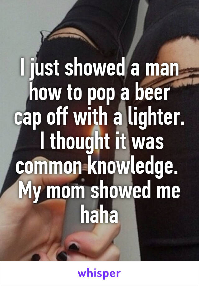 I just showed a man how to pop a beer cap off with a lighter.
 I thought it was common knowledge. 
My mom showed me haha
