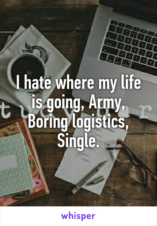 I hate where my life is going, Army, Boring logistics, Single.