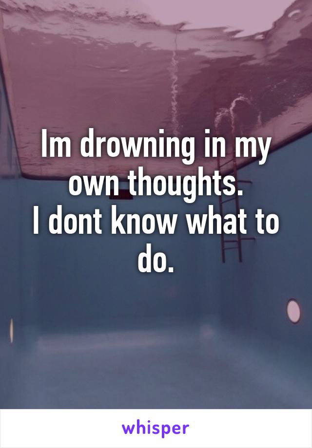 Im drowning in my own thoughts.
I dont know what to do.
