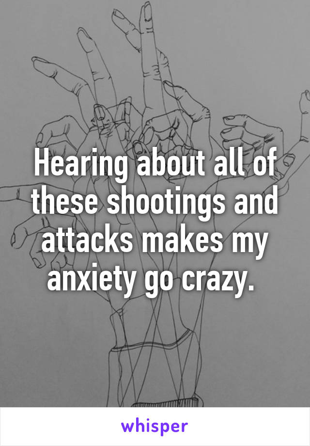 Hearing about all of these shootings and attacks makes my anxiety go crazy. 