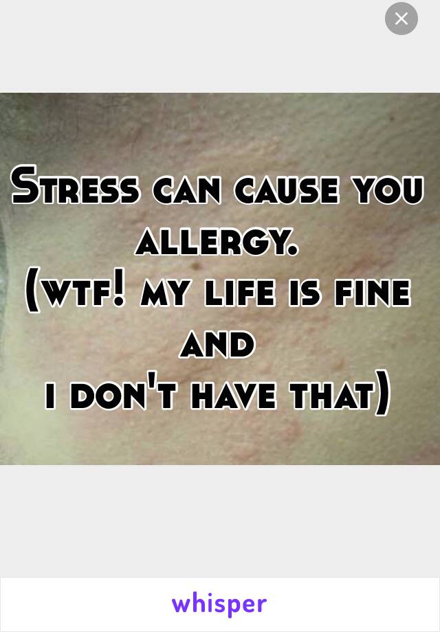 Stress can cause you allergy.
(wtf! my life is fine and 
i don't have that)