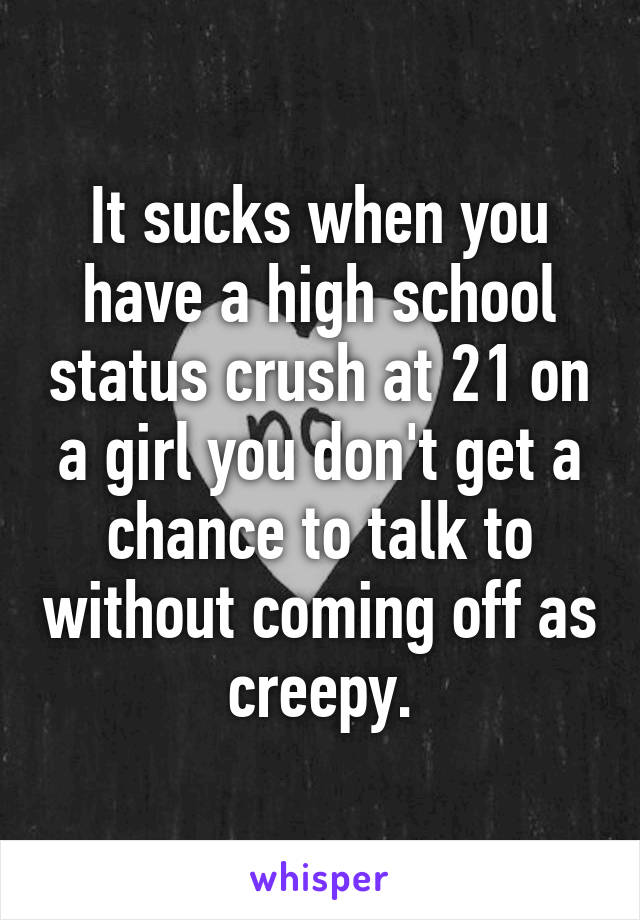 It sucks when you have a high school status crush at 21 on a girl you don't get a chance to talk to without coming off as creepy.