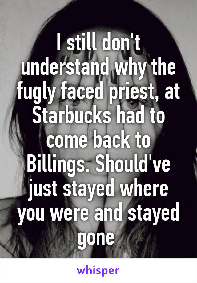 I still don't understand why the fugly faced priest, at Starbucks had to come back to Billings. Should've just stayed where you were and stayed gone 