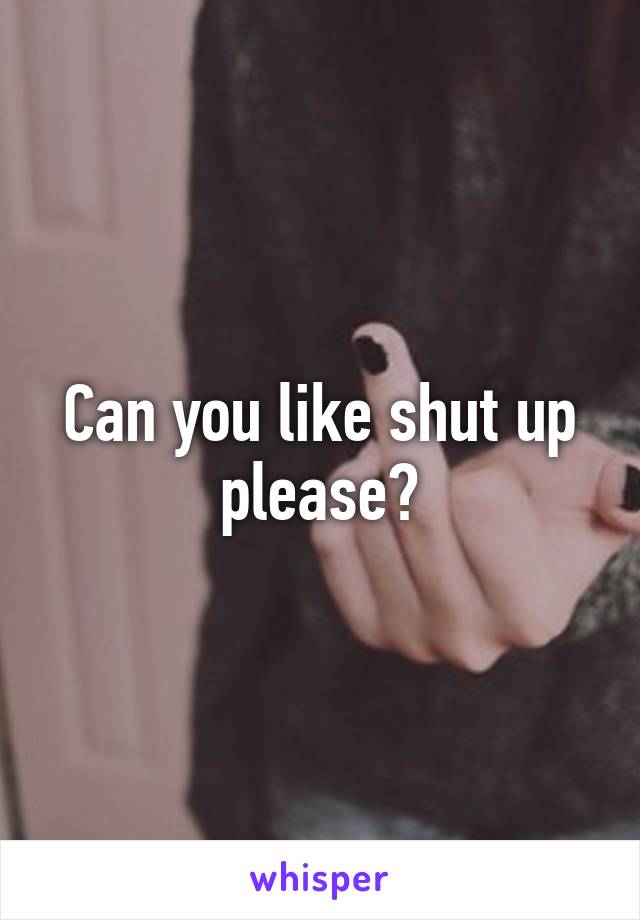 Can you like shut up please?