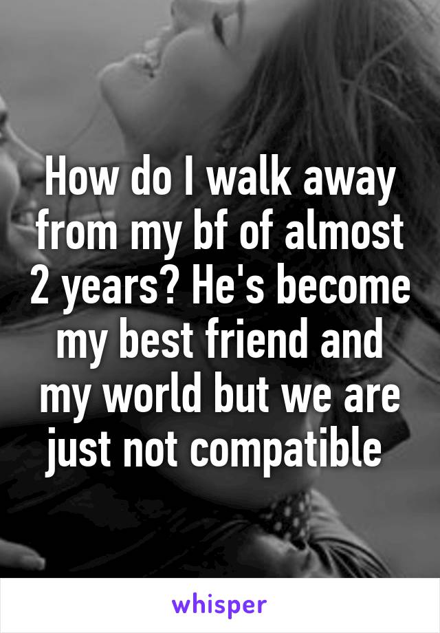 How do I walk away from my bf of almost 2 years? He's become my best friend and my world but we are just not compatible 